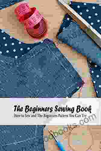 The Beginners Sewing Book: How to Sew and The Beginners Pattern You Can Try: Detail Guide On Sewing