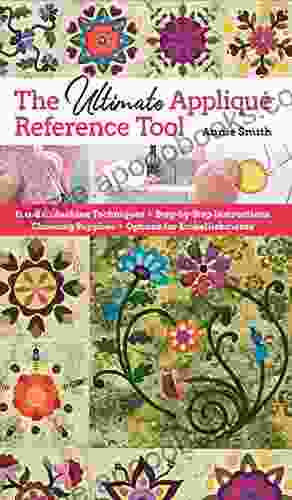 Ultimate Applique Reference Tool: Hand Machine Techniques Step By Step Instructions Choosing Supplies Options For Embellishments