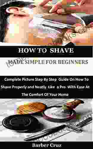 How To Shave Made Simple For Beginners: Complete Picture Step By Step Guide On How To Shave Properly And Neatly Like A Pro With Ease At The Comfort Of Your Home