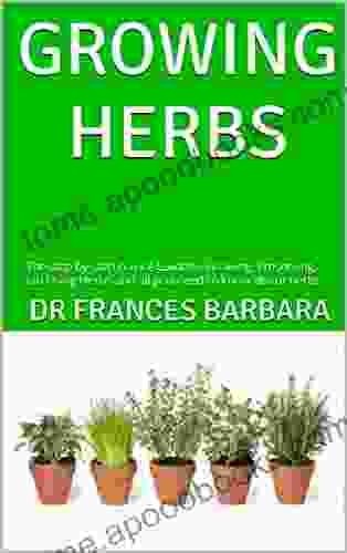 GROWING HERBS : The Step By Step Novice Guide To Growing Preserving And Using Herbs And All You Need To Know About Herbs